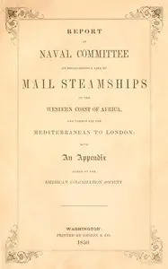 Report of the naval committee to the House of Representatives, August, 1850, in favor of the establishment of a line of mail steamships to the western coast of Africa, and thence via the Mediterranean to London; designed to promote the emigration of free persons of color from the United States to Liberia: also to increase the steam navy, and to extend the commerce of the United States. : $b With an appendix added by the American Colonization Society. by United States. Congress. House. Committee on Naval Affairs