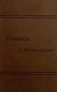 Through a Microscope
Something of the Science, Together with many Curious Observations Indoor and Out and Directions for a Home-made Microscope. by Samuel Wells