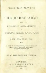 Thirteen months in the Rebel Army : $b being a narrative of personal adventures in the infantry, ordnance, cavalry, courier, and hospital services; with an exhibition of the power, purposes, earnestness, military despotism, and demoralization of the South by William G. Stevenson