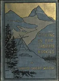 Camping in the Canadian Rockies
an account of camp life in the wilder parts of the Canadian Rocky mountains, together with a description of the region about Banff, Lake Louise, and Glacier, and a sketch of early explorations. by Walter Dwight Wilcox