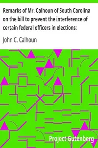 Remarks of Mr. Calhoun of South Carolina on the bill to prevent the interference of certain federal officers in elections: delivered in the Senate of the United States February 22, 1839 by John C. (John Caldwell) Calhoun