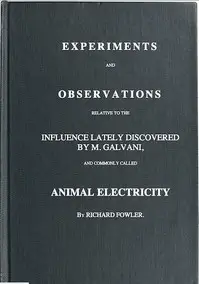 Experiments and Observations Relative to the Influence Lately Discovered by M. Galvani and Commonly Called Animal Electricity by Richard Fowler