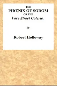 The Phœnix of Sodom; or, the Vere Street Coterie
Being an Exhibition of the Gambols Practised by the Ancient Lechers of Sodom and Gomorrah, Embellished and Improved with the Modern Refinements in Sodomitical Practices, by the Members of the Vere Street Coterie, of Detestable Memory. by Robert Holloway