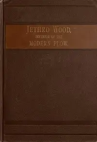 Jethro Wood, Inventor of the Modern Plow.
A Brief Account of His Life, Services, and Trials; Together with Facts Subsequent to his Death, and Incident to His Great Invention by Frank Gilbert