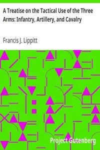 A Treatise on the Tactical Use of the Three Arms: Infantry, Artillery, and Cavalry by Francis J. (Francis James) Lippitt