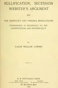 Nullification, Secession, Webster's Argument, and the Kentucky and Virginia Resolutions
Considered in Reference to the Constitution and Historically by Caleb William Loring