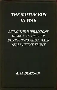 The motor-bus in war : $b being the impressions of an A.S.C. officer during two and a half years at the front by A. M. Beatson